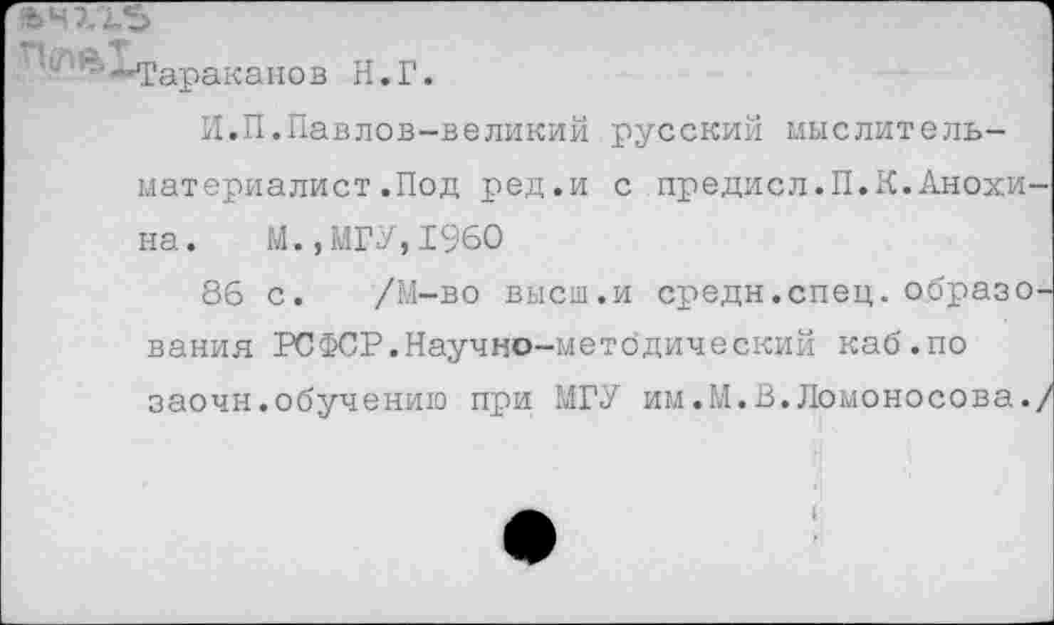 ﻿ачхгъ	1
'"-‘-Тараканов Н.Г. И.П.Павлов-великий русский мыслитель-материалист .Под ред.и с предисл.П.К.Анохина. М.,МГУ,1960 86 с. /М-во высш.и средн.спец, образования РСФСР.Научно-методический каб.по заочн.обучению при МГУ им.М.В.Ломоносова./
а.